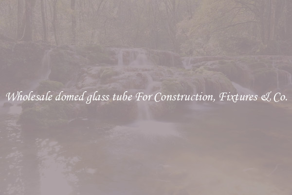 Wholesale domed glass tube For Construction, Fixtures & Co.