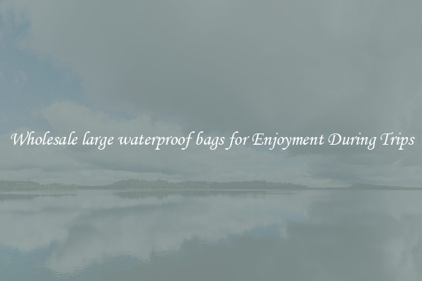 Wholesale large waterproof bags for Enjoyment During Trips