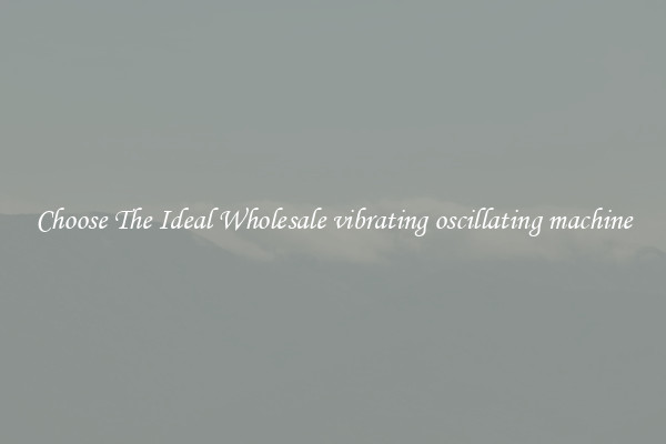 Choose The Ideal Wholesale vibrating oscillating machine