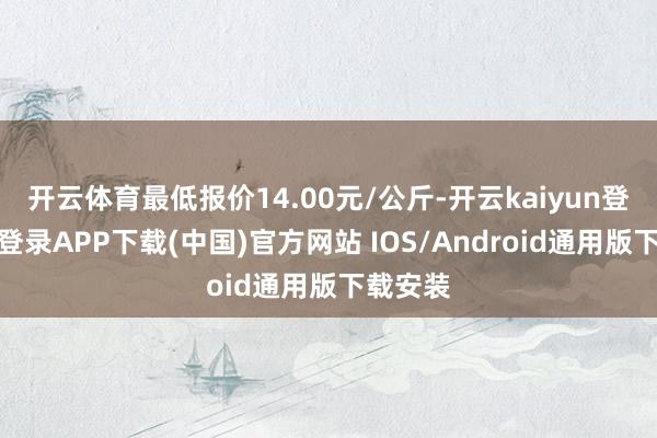 开云体育最低报价14.00元/公斤-开云kaiyun登录入口登录APP下载(中国)官方网站 IOS/Android通用版下载安装