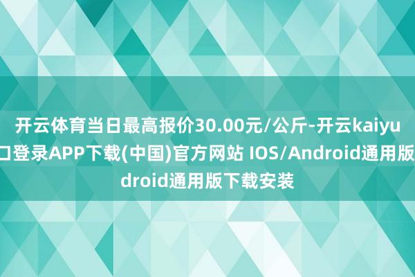开云体育当日最高报价30.00元/公斤-开云kaiyun登录入口登录APP下载(中国)官方网站 IOS/Android通用版下载安装
