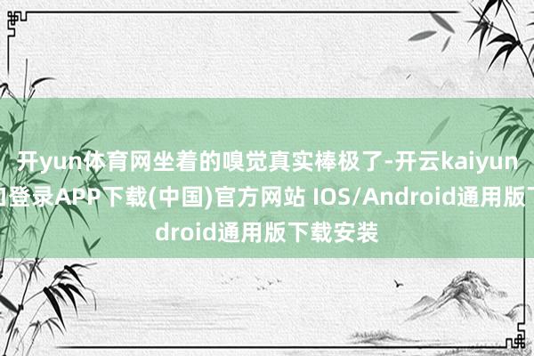 开yun体育网坐着的嗅觉真实棒极了-开云kaiyun登录入口登录APP下载(中国)官方网站 IOS/Android通用版下载安装