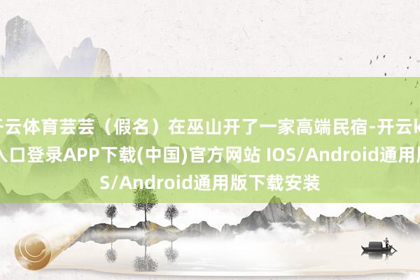 开云体育芸芸（假名）在巫山开了一家高端民宿-开云kaiyun登录入口登录APP下载(中国)官方网站 IOS/Android通用版下载安装