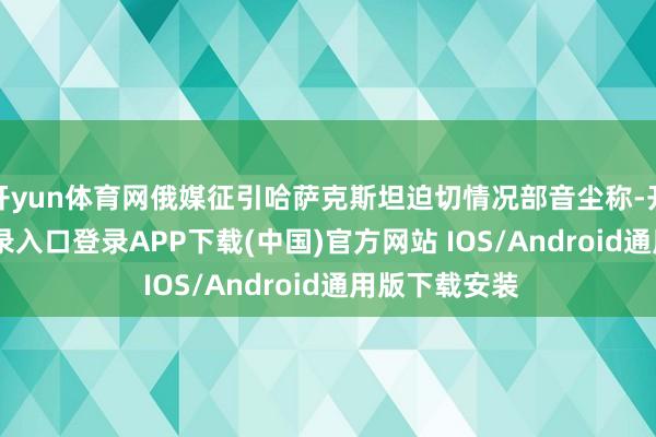 开yun体育网俄媒征引哈萨克斯坦迫切情况部音尘称-开云kaiyun登录入口登录APP下载(中国)官方网站 IOS/Android通用版下载安装