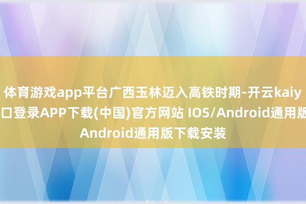 体育游戏app平台广西玉林迈入高铁时期-开云kaiyun登录入口登录APP下载(中国)官方网站 IOS/Android通用版下载安装