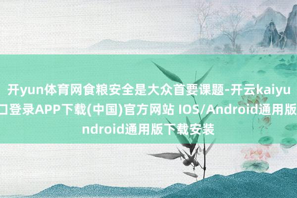 开yun体育网食粮安全是大众首要课题-开云kaiyun登录入口登录APP下载(中国)官方网站 IOS/Android通用版下载安装