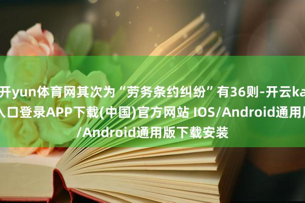 开yun体育网其次为“劳务条约纠纷”有36则-开云kaiyun登录入口登录APP下载(中国)官方网站 IOS/Android通用版下载安装