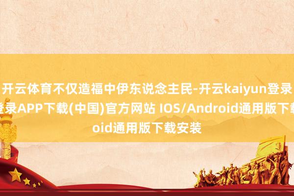 开云体育不仅造福中伊东说念主民-开云kaiyun登录入口登录APP下载(中国)官方网站 IOS/Android通用版下载安装