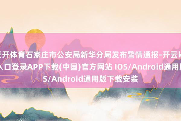 云开体育石家庄市公安局新华分局发布警情通报-开云kaiyun登录入口登录APP下载(中国)官方网站 IOS/Android通用版下载安装