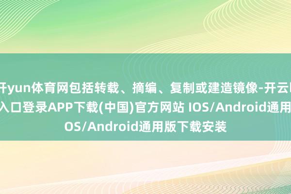开yun体育网包括转载、摘编、复制或建造镜像-开云kaiyun登录入口登录APP下载(中国)官方网站 IOS/Android通用版下载安装