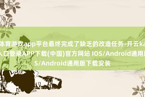 体育游戏app平台最终完成了缺乏的改造任务-开云kaiyun登录入口登录APP下载(中国)官方网站 IOS/Android通用版下载安装