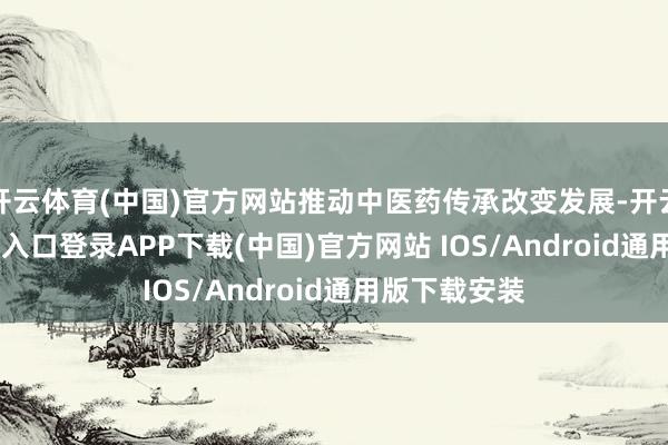 开云体育(中国)官方网站推动中医药传承改变发展-开云kaiyun登录入口登录APP下载(中国)官方网站 IOS/Android通用版下载安装