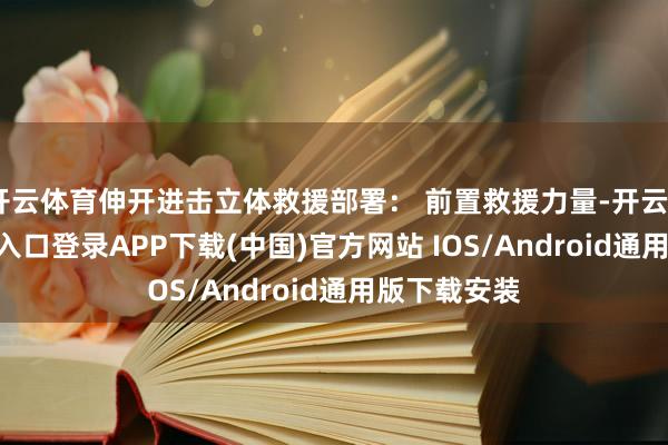 开云体育伸开进击立体救援部署： 前置救援力量-开云kaiyun登录入口登录APP下载(中国)官方网站 IOS/Android通用版下载安装