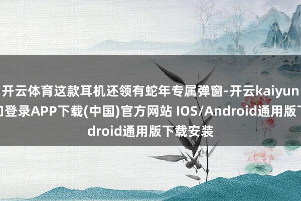 开云体育这款耳机还领有蛇年专属弹窗-开云kaiyun登录入口登录APP下载(中国)官方网站 IOS/Android通用版下载安装