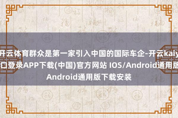 开云体育群众是第一家引入中国的国际车企-开云kaiyun登录入口登录APP下载(中国)官方网站 IOS/Android通用版下载安装