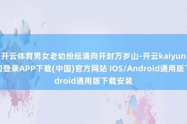 开云体育男女老幼纷纭涌向开封万岁山-开云kaiyun登录入口登录APP下载(中国)官方网站 IOS/Android通用版下载安装
