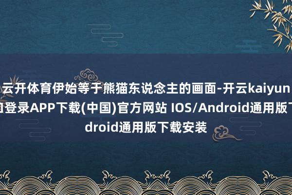 云开体育伊始等于熊猫东说念主的画面-开云kaiyun登录入口登录APP下载(中国)官方网站 IOS/Android通用版下载安装