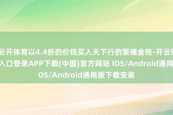 云开体育以4.4折的价钱买入天下行的繁殖金钱-开云kaiyun登录入口登录APP下载(中国)官方网站 IOS/Android通用版下载安装