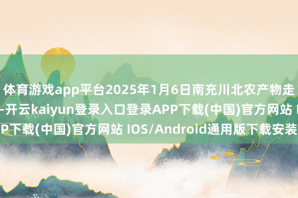 体育游戏app平台2025年1月6日南充川北农产物走动有限公司价钱行情-开云kaiyun登录入口登录APP下载(中国)官方网站 IOS/Android通用版下载安装