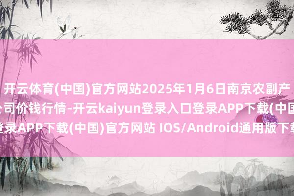 开云体育(中国)官方网站2025年1月6日南京农副产物物发配送中心有限公司价钱行情-开云kaiyun登录入口登录APP下载(中国)官方网站 IOS/Android通用版下载安装
