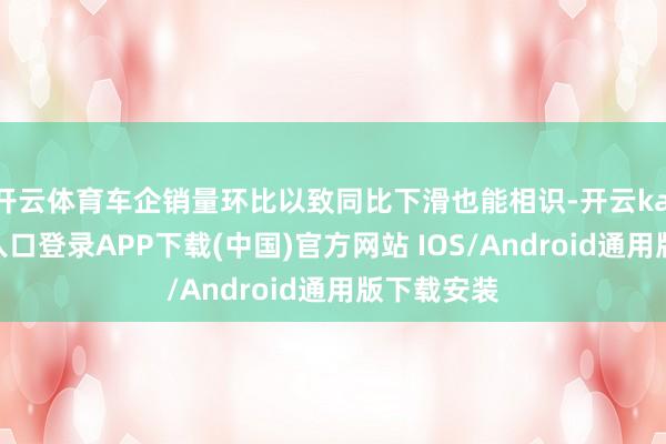 开云体育车企销量环比以致同比下滑也能相识-开云kaiyun登录入口登录APP下载(中国)官方网站 IOS/Android通用版下载安装