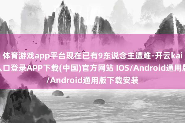 体育游戏app平台现在已有9东说念主遭难-开云kaiyun登录入口登录APP下载(中国)官方网站 IOS/Android通用版下载安装