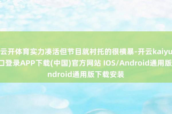 云开体育实力凑活但节目就衬托的很横暴-开云kaiyun登录入口登录APP下载(中国)官方网站 IOS/Android通用版下载安装