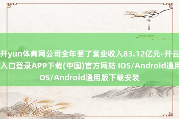 开yun体育网公司全年罢了营业收入83.12亿元-开云kaiyun登录入口登录APP下载(中国)官方网站 IOS/Android通用版下载安装