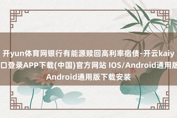 开yun体育网银行有能源赎回高利率宿债-开云kaiyun登录入口登录APP下载(中国)官方网站 IOS/Android通用版下载安装