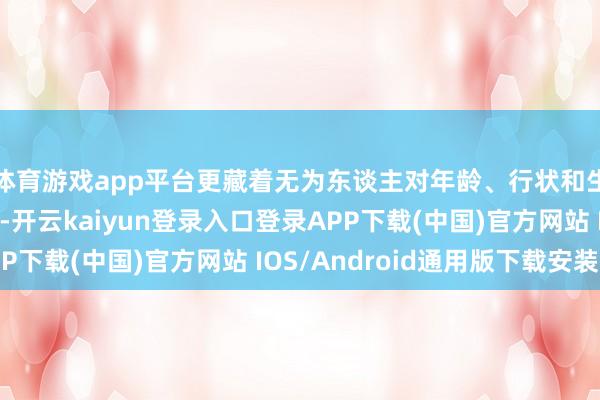 体育游戏app平台更藏着无为东谈主对年龄、行状和生涯的信得过念念考-开云kaiyun登录入口登录APP下载(中国)官方网站 IOS/Android通用版下载安装