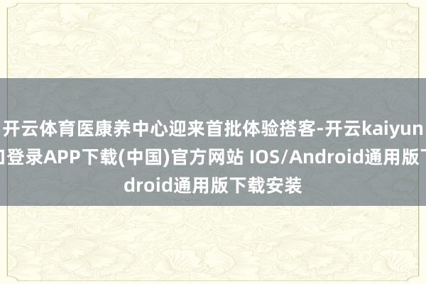 开云体育医康养中心迎来首批体验搭客-开云kaiyun登录入口登录APP下载(中国)官方网站 IOS/Android通用版下载安装