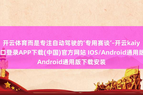 开云体育而是专注自动驾驶的‘专用赛谈’-开云kaiyun登录入口登录APP下载(中国)官方网站 IOS/Android通用版下载安装