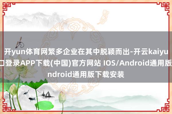 开yun体育网繁多企业在其中脱颖而出-开云kaiyun登录入口登录APP下载(中国)官方网站 IOS/Android通用版下载安装