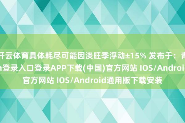 开云体育具体耗尽可能因淡旺季浮动±15% 发布于：青海省-开云kaiyun登录入口登录APP下载(中国)官方网站 IOS/Android通用版下载安装