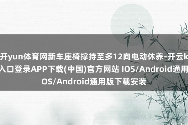 开yun体育网新车座椅撑持至多12向电动休养-开云kaiyun登录入口登录APP下载(中国)官方网站 IOS/Android通用版下载安装