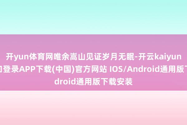 开yun体育网唯余嵩山见证岁月无眠-开云kaiyun登录入口登录APP下载(中国)官方网站 IOS/Android通用版下载安装