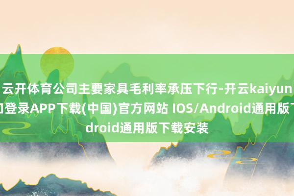 云开体育公司主要家具毛利率承压下行-开云kaiyun登录入口登录APP下载(中国)官方网站 IOS/Android通用版下载安装