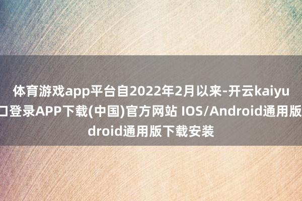 体育游戏app平台自2022年2月以来-开云kaiyun登录入口登录APP下载(中国)官方网站 IOS/Android通用版下载安装