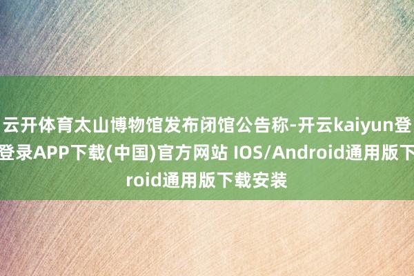 云开体育太山博物馆发布闭馆公告称-开云kaiyun登录入口登录APP下载(中国)官方网站 IOS/Android通用版下载安装