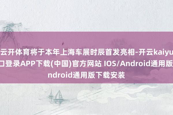 云开体育将于本年上海车展时辰首发亮相-开云kaiyun登录入口登录APP下载(中国)官方网站 IOS/Android通用版下载安装