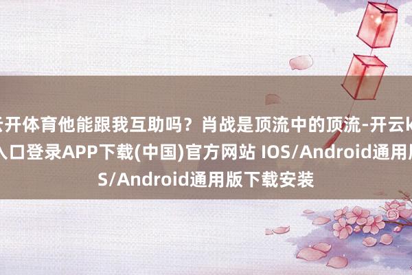 云开体育他能跟我互助吗？肖战是顶流中的顶流-开云kaiyun登录入口登录APP下载(中国)官方网站 IOS/Android通用版下载安装