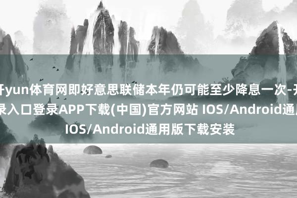 开yun体育网即好意思联储本年仍可能至少降息一次-开云kaiyun登录入口登录APP下载(中国)官方网站 IOS/Android通用版下载安装