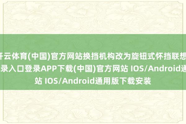 开云体育(中国)官方网站换挡机构改为旋钮式怀挡联想-开云kaiyun登录入口登录APP下载(中国)官方网站 IOS/Android通用版下载安装