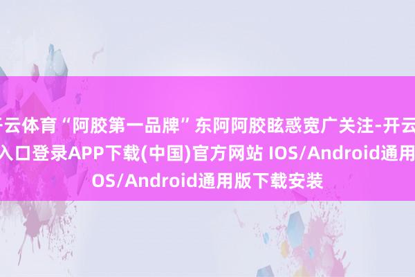 开云体育“阿胶第一品牌”东阿阿胶眩惑宽广关注-开云kaiyun登录入口登录APP下载(中国)官方网站 IOS/Android通用版下载安装
