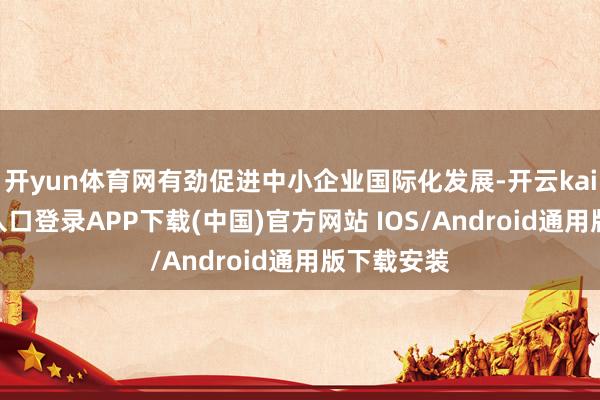 开yun体育网有劲促进中小企业国际化发展-开云kaiyun登录入口登录APP下载(中国)官方网站 IOS/Android通用版下载安装