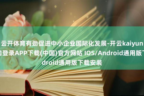 云开体育有劲促进中小企业国际化发展-开云kaiyun登录入口登录APP下载(中国)官方网站 IOS/Android通用版下载安装