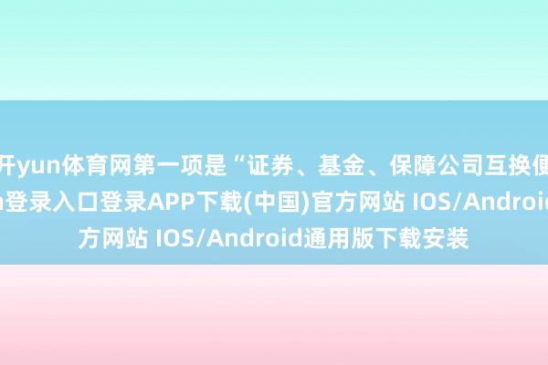 开yun体育网　　第一项是“证券、基金、保障公司互换便利”-开云kaiyun登录入口登录APP下载(中国)官方网站 IOS/Android通用版下载安装