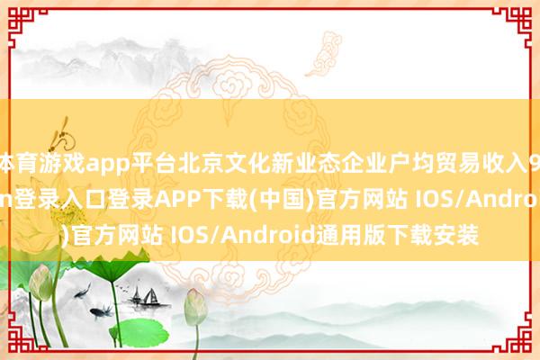 体育游戏app平台北京文化新业态企业户均贸易收入9.6亿元-开云kaiyun登录入口登录APP下载(中国)官方网站 IOS/Android通用版下载安装