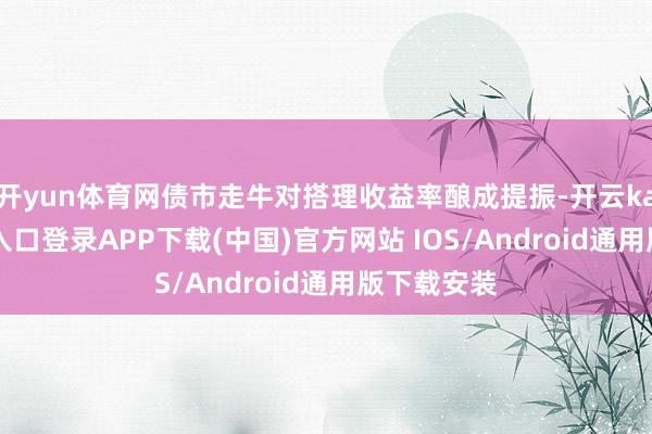 开yun体育网债市走牛对搭理收益率酿成提振-开云kaiyun登录入口登录APP下载(中国)官方网站 IOS/Android通用版下载安装