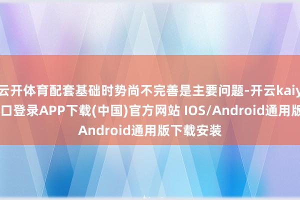 云开体育配套基础时势尚不完善是主要问题-开云kaiyun登录入口登录APP下载(中国)官方网站 IOS/Android通用版下载安装